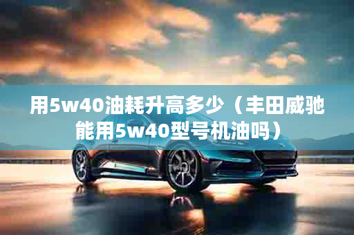 用5w40油耗升高多少（丰田威驰能用5w40型号机油吗）