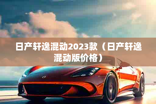 日产轩逸混动2023款（日产轩逸混动版价格）