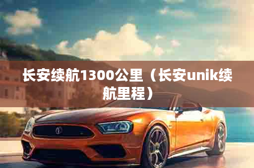 长安续航1300公里（长安unik续航里程）