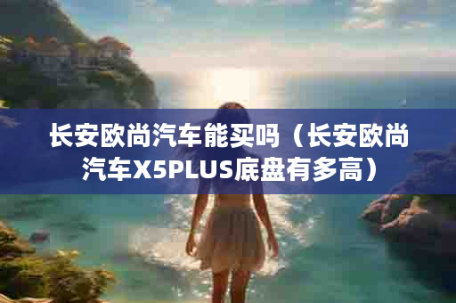 长安欧尚汽车能买吗（长安欧尚汽车X5PLUS底盘有多高）