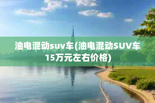 油电混动suv车(油电混动SUV车15万元左右价格)