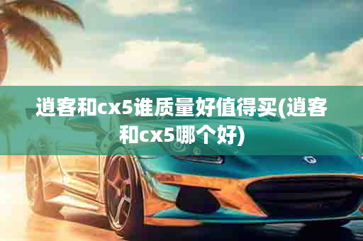 逍客和cx5谁质量好值得买(逍客和cx5哪个好)