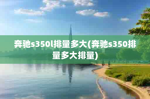 奔驰s350l排量多大(奔驰s350排量多大排量)