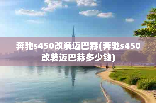 奔驰s450改装迈巴赫(奔驰s450改装迈巴赫多少钱)