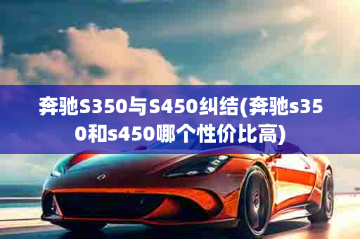 奔驰S350与S450纠结(奔驰s350和s450哪个性价比高)