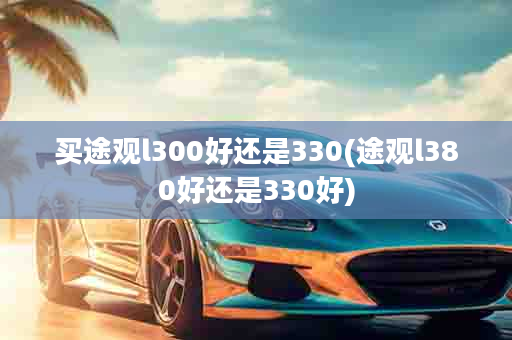 买途观l300好还是330(途观l380好还是330好)