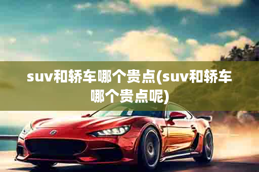 suv和轿车哪个贵点(suv和轿车哪个贵点呢)