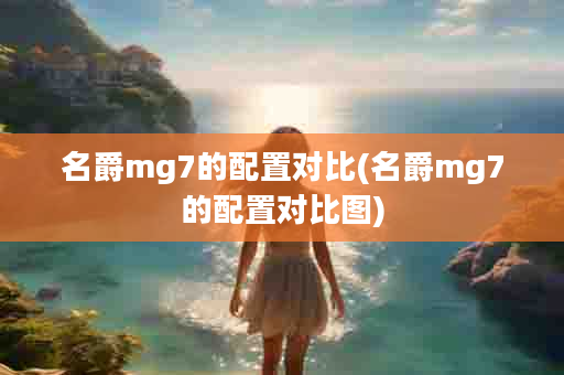 名爵mg7的配置对比(名爵mg7的配置对比图)