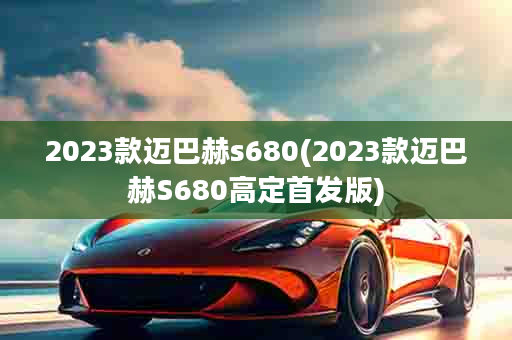 2023款迈巴赫s680(2023款迈巴赫S680高定首发版)