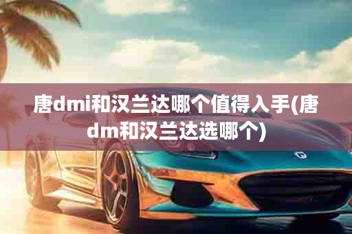 唐dmi和汉兰达哪个值得入手(唐dm和汉兰达选哪个)