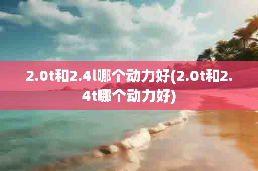 2.0t和2.4l哪个动力好(2.0t和2.4t哪个动力好)