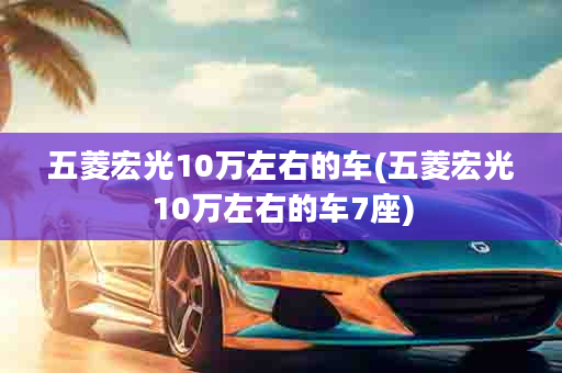 五菱宏光10万左右的车(五菱宏光10万左右的车7座)