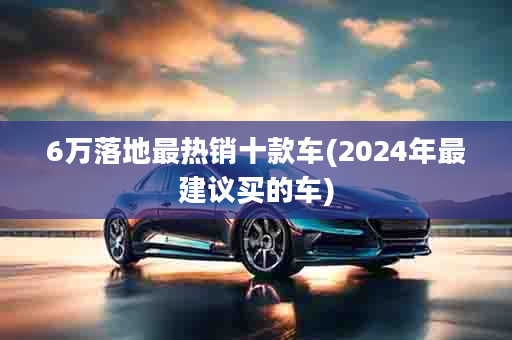 6万落地最热销十款车(2024年最建议买的车)