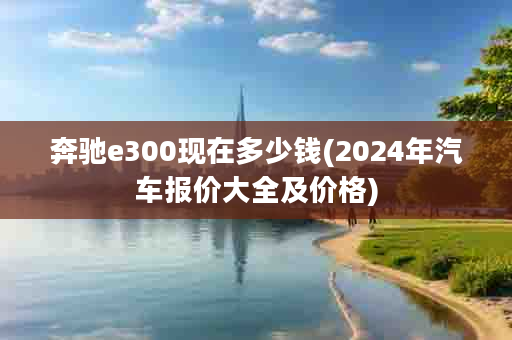 奔驰e300现在多少钱(2024年汽车报价大全及价格)