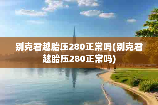 别克君越胎压280正常吗(别克君越胎压280正常吗)