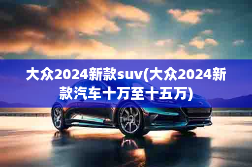 大众2024新款suv(大众2024新款汽车十万至十五万)