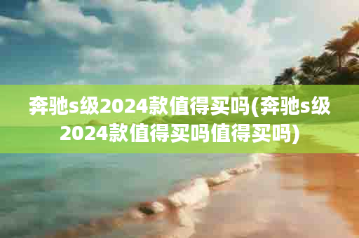 奔驰s级2024款值得买吗(奔驰s级2024款值得买吗值得买吗)