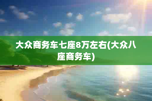 大众商务车七座8万左右(大众八座商务车)