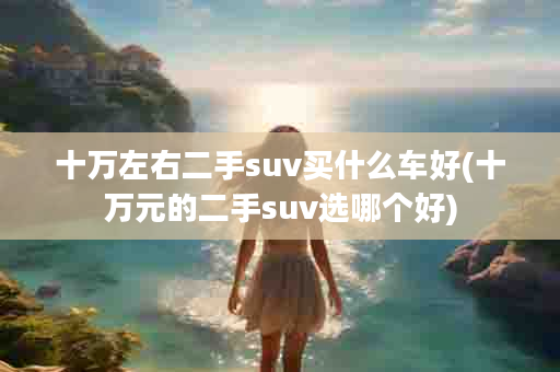 十万左右二手suv买什么车好(十万元的二手suv选哪个好)