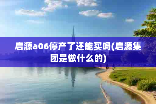 启源a06停产了还能买吗(启源集团是做什么的)