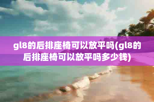 gl8的后排座椅可以放平吗(gl8的后排座椅可以放平吗多少钱)