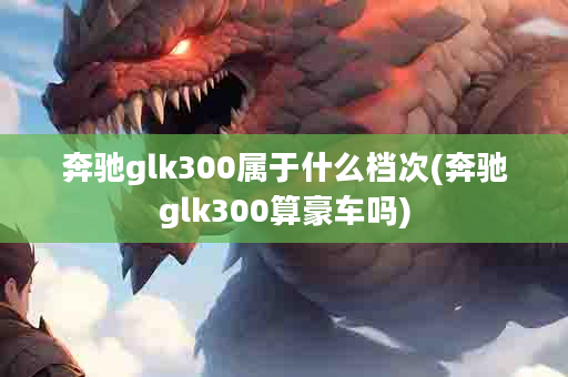 奔驰glk300属于什么档次(奔驰glk300算豪车吗)