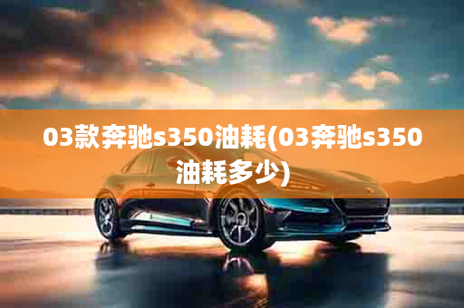 03款奔驰s350油耗(03奔驰s350油耗多少)