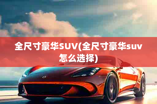 全尺寸豪华SUV(全尺寸豪华suv怎么选择)