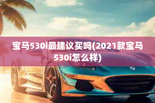 宝马530i最建议买吗(2021款宝马530i怎么样)