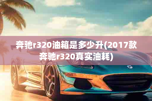 奔驰r320油箱是多少升(2017款奔驰r320真实油耗)