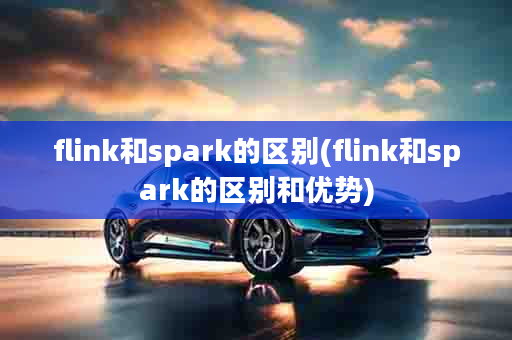 flink和spark的区别(flink和spark的区别和优势)