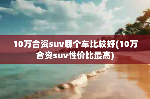 10万合资suv哪个车比较好(10万合资suv性价比最高)