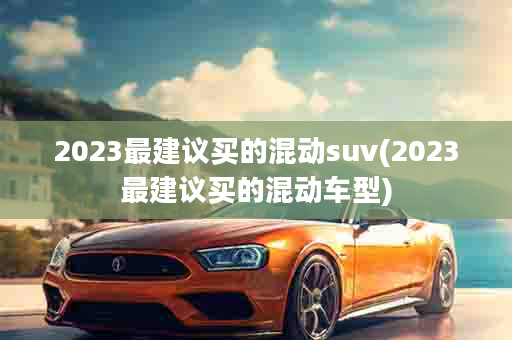 2023最建议买的混动suv(2023最建议买的混动车型)