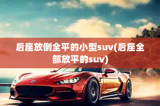 后座放倒全平的小型suv(后座全部放平的suv)