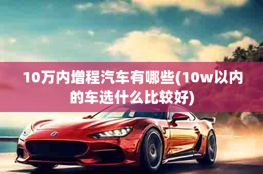 10万内增程汽车有哪些(10w以内的车选什么比较好)