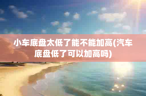 小车底盘太低了能不能加高(汽车底盘低了可以加高吗)