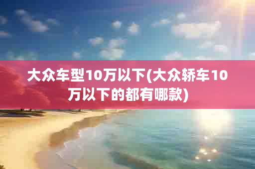 大众车型10万以下(大众轿车10万以下的都有哪款)