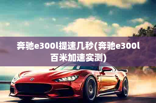 奔驰e300l提速几秒(奔驰e300l百米加速实测)