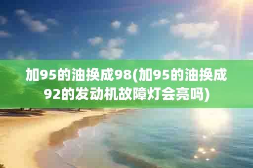 加95的油换成98(加95的油换成92的发动机故障灯会亮吗)