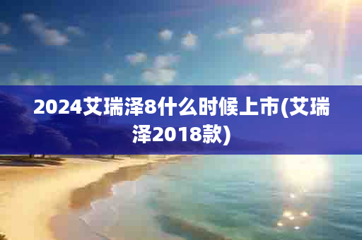 2024艾瑞泽8什么时候上市(艾瑞泽2018款)