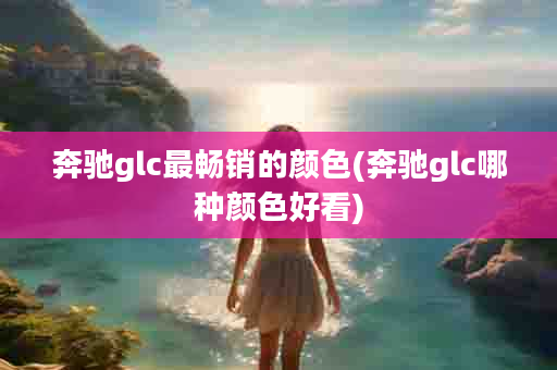 奔驰glc最畅销的颜色(奔驰glc哪种颜色好看)