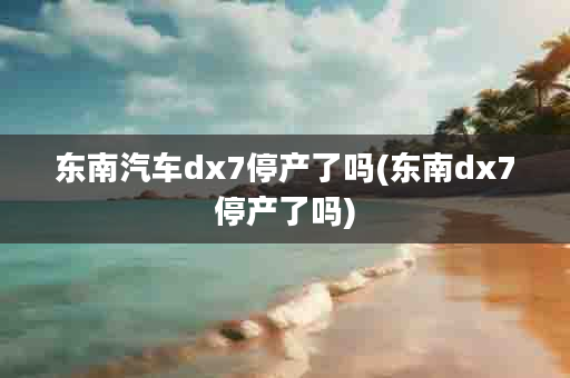 东南汽车dx7停产了吗(东南dx7停产了吗)