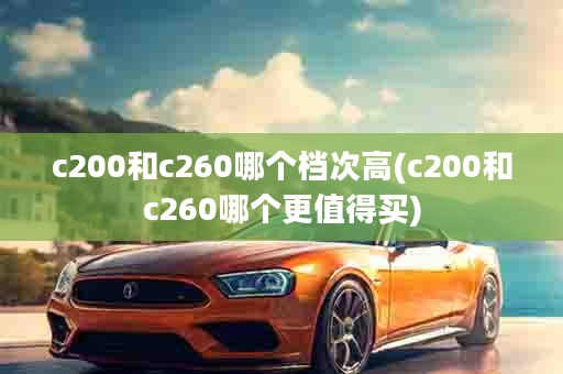 c200和c260哪个档次高(c200和c260哪个更值得买)