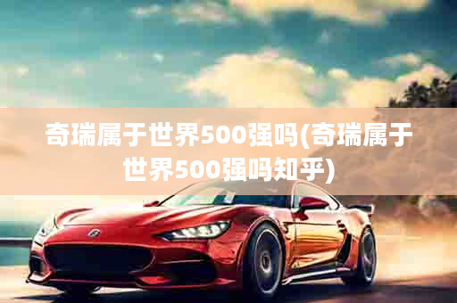 奇瑞属于世界500强吗(奇瑞属于世界500强吗知乎)