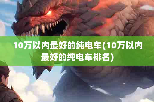 10万以内最好的纯电车(10万以内最好的纯电车排名)