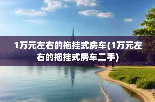 1万元左右的拖挂式房车(1万元左右的拖挂式房车二手)