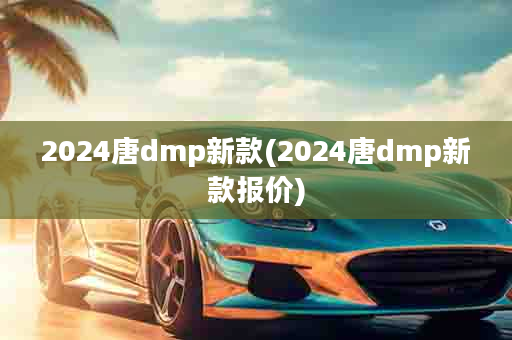 2024唐dmp新款(2024唐dmp新款报价)