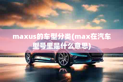 maxus的车型分类(max在汽车型号里是什么意思)