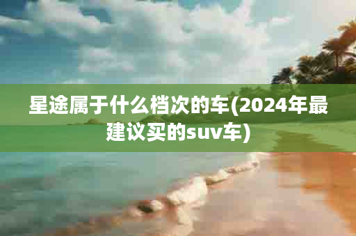 星途属于什么档次的车(2024年最建议买的suv车)