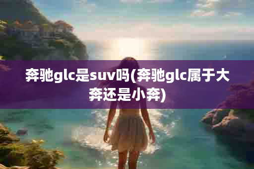 奔驰glc是suv吗(奔驰glc属于大奔还是小奔)